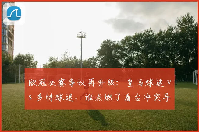 欧冠决赛争议再升级:皇马球迷 vs 多特球迷,谁点燃了看台冲突导火索?