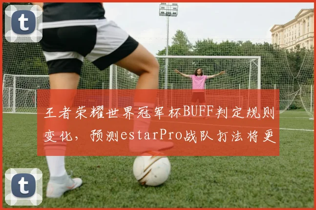 王者荣耀世界冠军杯BUFF判定规则变化，预测estarPro战队打法将更激进