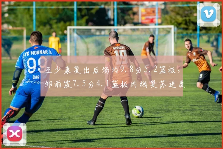 王少康复出后场均9.8分5.2篮板，邹雨宸7.5分4.1篮板内线复苏进度对比