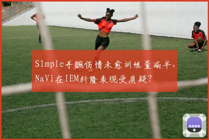 S1mple手腕伤情未愈训练量减半，NaVi在IEM科隆表现受质疑？