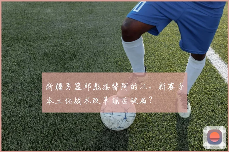 新疆男篮邱彪接替阿的江，新赛季本土化战术改革能否破局？