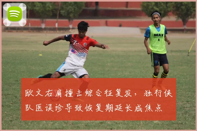 欧文右肩撞击综合征复发，独行侠队医误诊导致恢复期延长成焦点