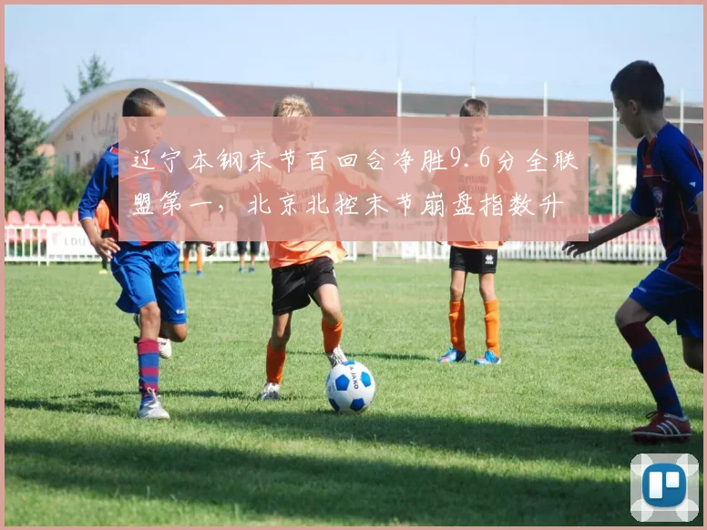 辽宁本钢末节百回合净胜9.6分全联盟第一,北京北控末节崩盘指数升至联盟第三