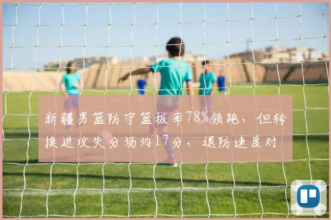 新疆男篮防守篮板率78%领跑，但转换进攻失分场均17分，退防速度对比辽宁仅失12分