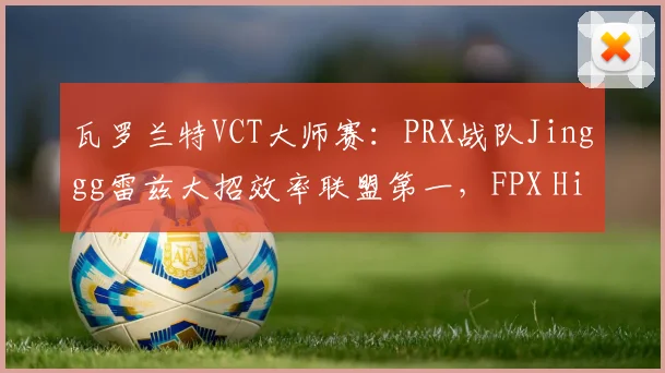 瓦罗兰特VCT大师赛:PRX战队Jinggg雷兹大招效率联盟第一,FPX Hiko残局胜率仅40%
