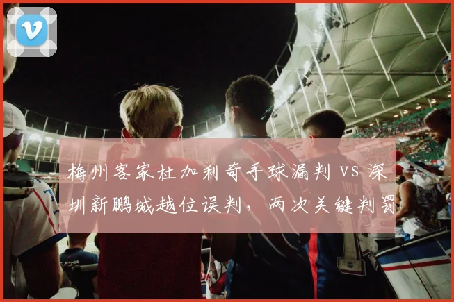 梅州客家杜加利奇手球漏判 vs 深圳新鹏城越位误判，两次关键判罚决定赛果
